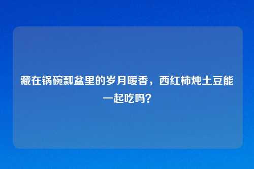 藏在锅碗瓢盆里的岁月暖香，西红柿炖土豆能一起吃吗？