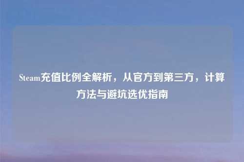 Steam充值比例全解析，从官方到第三方，计算     与避坑选优指南