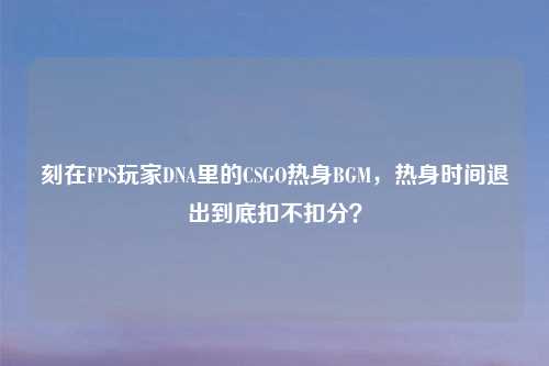 刻在FPS玩家DNA里的CSGO热身BGM，热身时间退出到底扣不扣分？