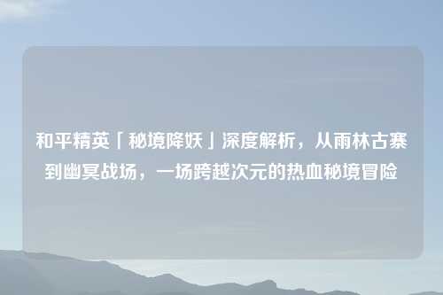 和平精英「秘境降妖」深度解析，从雨林古寨到幽冥战场，一场跨越次元的热血秘境冒险