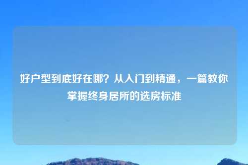 好户型到底好在哪？从入门到精通，一篇教你掌握终身居所的选房标准