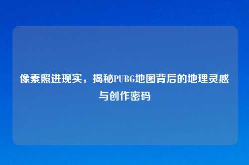像素照进现实，揭秘PUBG地图背后的地理灵感与创作密码