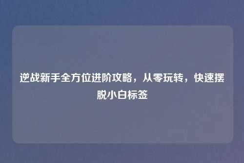 逆战新手全方位进阶攻略，从零玩转，快速摆脱小白标签