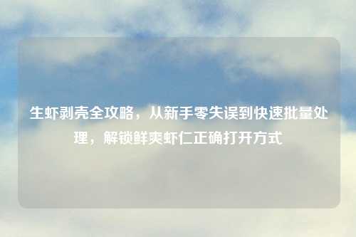 生虾剥壳全攻略，从新手零失误到快速批量处理，解锁鲜爽虾仁正确打开方式