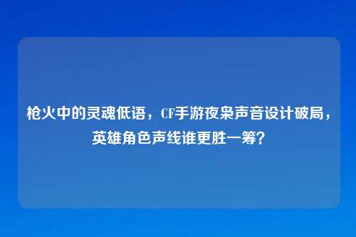 枪火中的灵魂低语，CF手游夜枭声音设计破局，英雄角色声线谁更胜一筹？