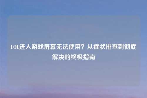 LOL进入游戏屏幕无法使用？从症状排查到彻底解决的终极指南