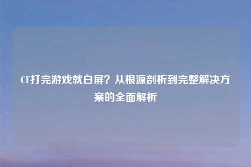 CF打完游戏就白屏？从根源剖析到完整解决方案的全面解析