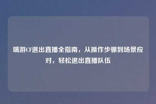 端游CF退出直播全指南，从操作步骤到场景应对，轻松退出直播队伍