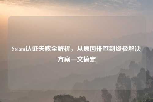 Steam认证失败全解析，从原因排查到终极解决方案一文搞定