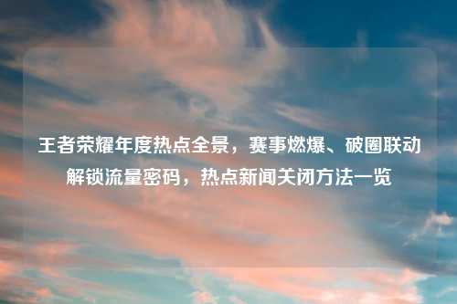 王者荣耀年度热点全景，赛事燃爆、破圈联动解锁流量密码，热点新闻关闭     一览