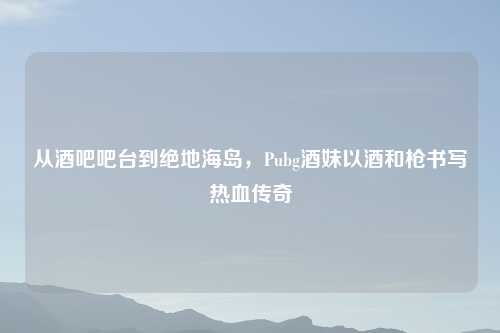 从酒吧吧台到绝地海岛，Pubg酒妹以酒和枪书写热血传奇