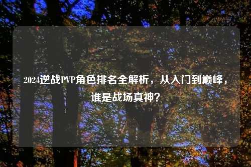 2024逆战PVP角色排名全解析，从入门到巅峰，谁是战场真神？