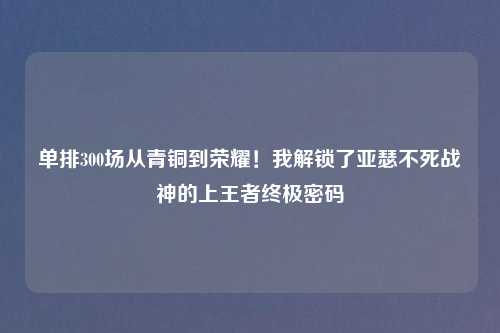 单排300场从青铜到荣耀！我解锁了亚瑟不死战神的上王者终极密码