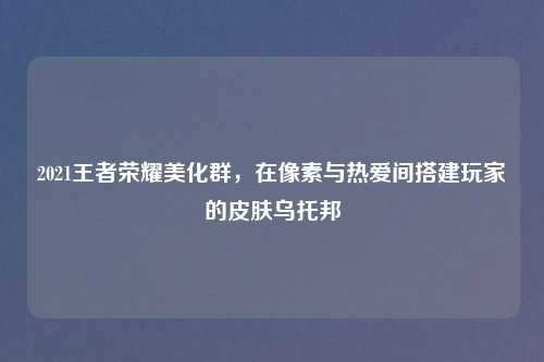 2021王者荣耀美化群，在像素与热爱间搭建玩家的皮肤乌托邦
