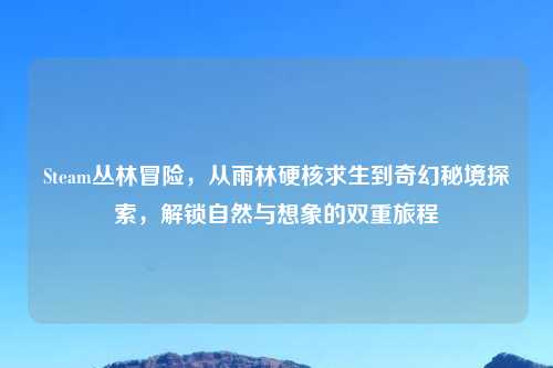 Steam丛林冒险，从雨林硬核求生到奇幻秘境探索，解锁自然与想象的双重旅程