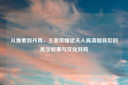 从像素到丹青，王者荣耀梁夫人高清图背后的美学叙事与文化共鸣