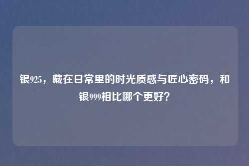 银925，藏在日常里的时光质感与匠心密码，和银999相比哪个更好？