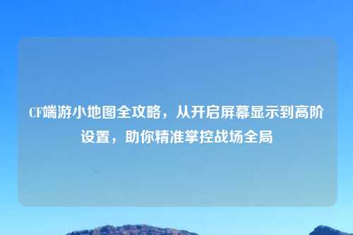 CF端游小地图全攻略，从开启屏幕显示到高阶设置，助你精准掌控战场全局