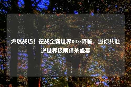 燃爆战场！逆战全新世界BOSS降临，邀你共赴逆世界极限猎杀盛宴