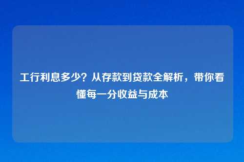 工行利息多少？从存款到贷款全解析，带你看懂每一分收益与成本