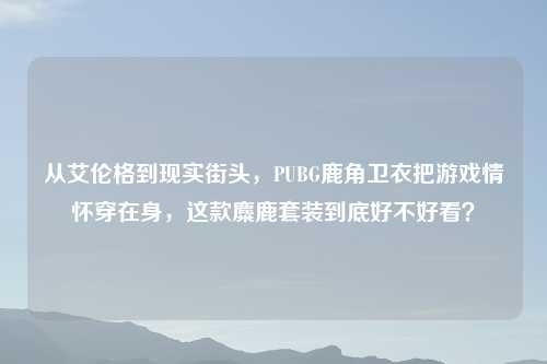 从艾伦格到现实街头，PUBG鹿角卫衣把游戏情怀穿在身，这款麋鹿套装到底好不好看？
