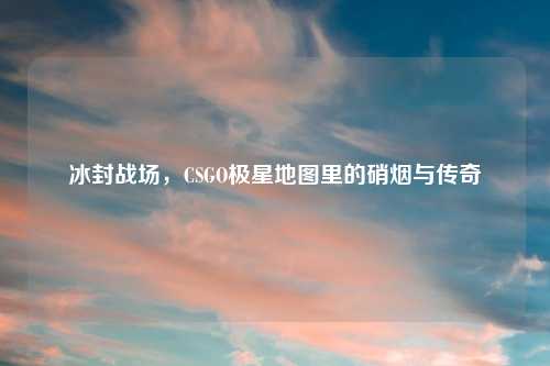 冰封战场，CSGO极星地图里的硝烟与传奇