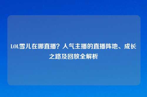 LOL雪儿在哪直播？人气主播的直播阵地、成长之路及回放全解析