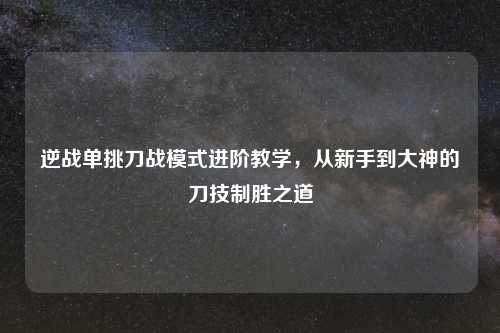 逆战单挑刀战模式进阶教学，从新手到大神的刀技制胜之道