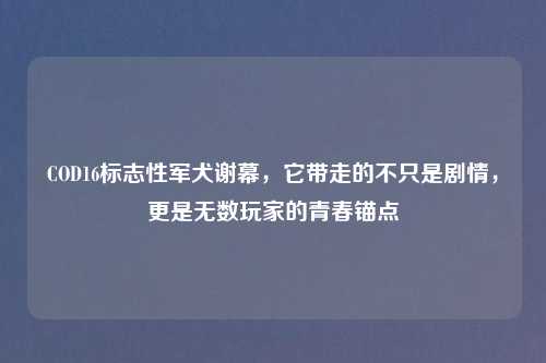 COD16标志性军犬谢幕，它带走的不只是剧情，更是无数玩家的青春锚点