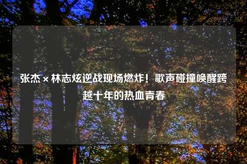 张杰×林志炫逆战现场燃炸！歌声碰撞唤醒跨越十年的热血青春