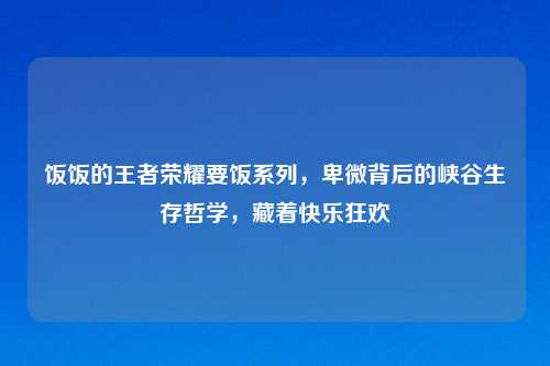 饭饭的王者荣耀要饭系列，卑微背后的峡谷生存哲学，藏着快乐狂欢