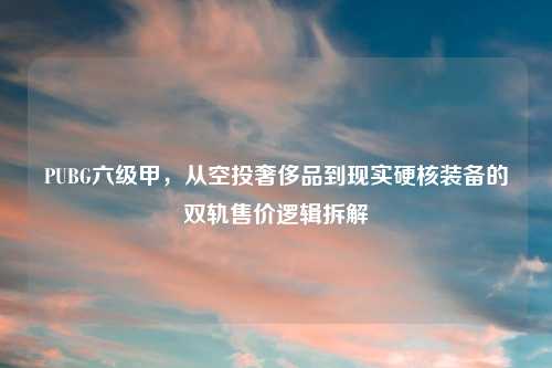 PUBG六级甲，从空投奢侈品到现实硬核装备的双轨售价逻辑拆解