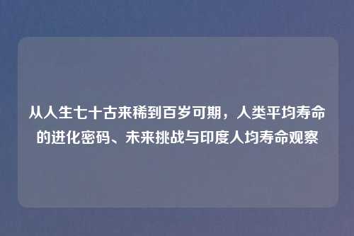 从人生七十古来稀到百岁可期，人类平均寿命的进化密码、未来挑战与印度人均寿命观察