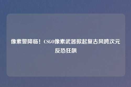 像素警降临！CSGO像素武器掀起复古风跨次元反恐狂飙