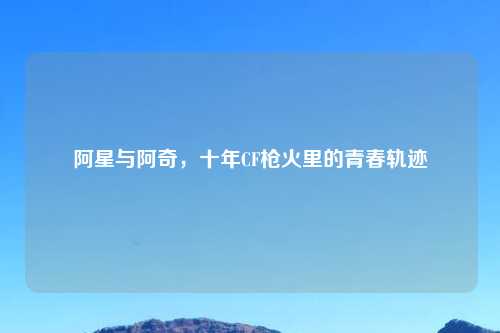 阿星与阿奇，十年CF枪火里的青春轨迹