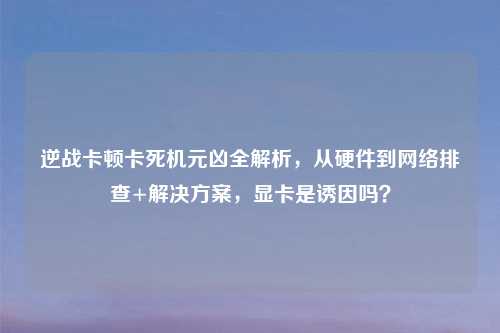 逆战卡顿卡死机元凶全解析，从硬件到     排查+解决方案，显卡是诱因吗？