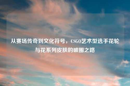 从赛场传奇到文化符号，CSGO艺术型选手花轮与花系列皮肤的破圈之路
