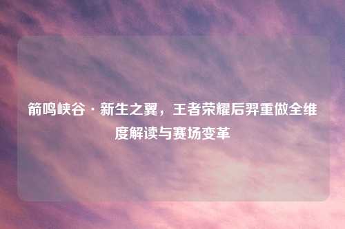 箭鸣峡谷·新生之翼，王者荣耀后羿重做全维度解读与赛场变革