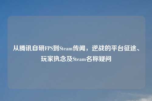 从腾讯自研FPS到Steam传闻，逆战的平台征途、玩家执念及Steam名称疑问