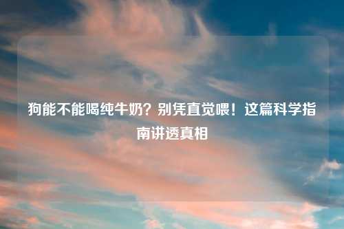 狗能不能喝纯牛奶？别凭直觉喂！这篇科学指南讲透真相