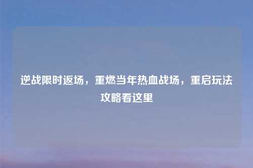 逆战限时返场，重燃当年热血战场，重启玩法攻略看这里