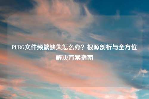PUBG文件频繁缺失怎么办？根源剖析与全方位解决方案指南