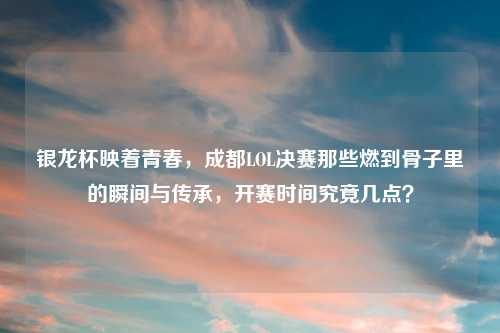 银龙杯映着青春，成都LOL决赛那些燃到骨子里的瞬间与传承，开赛时间究竟几点？
