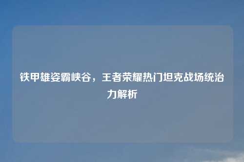 铁甲雄姿霸峡谷，王者荣耀热门坦克战场统治力解析