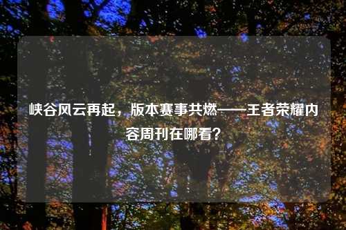 峡谷风云再起，版本赛事共燃——王者荣耀内容周刊在哪看？