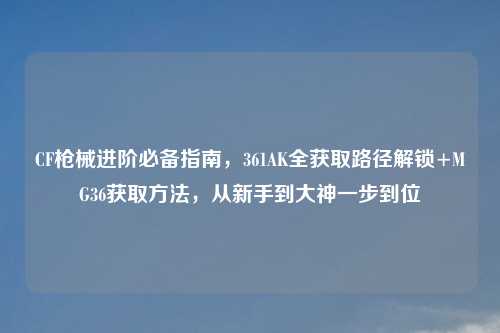CF枪械进阶必备指南，361AK全获取路径解锁+MG36获取     ，从新手到大神一步到位