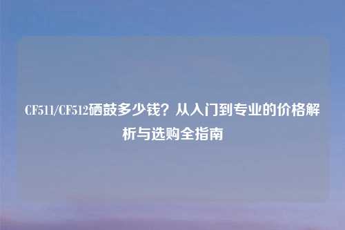 CF511/CF512硒鼓多少钱？从入门到专业的价格解析与选购全指南