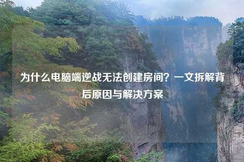 为什么电脑端逆战无法创建房间？一文拆解背后原因与解决方案