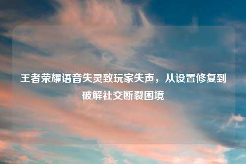 王者荣耀语音失灵致玩家失声，从设置修复到破解社交断裂困境