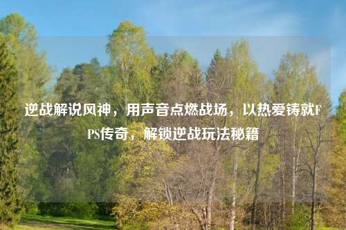 逆战解说风神，用声音点燃战场，以热爱铸就FPS传奇，解锁逆战玩法秘籍